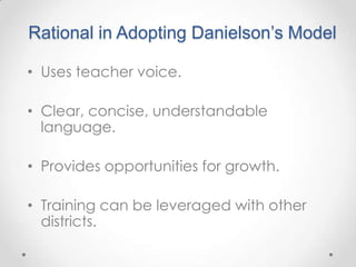 Rational in Adopting Danielson’s Model
• Uses teacher voice.
• Clear, concise, understandable
language.
• Provides opportunities for growth.
• Training can be leveraged with other
districts.