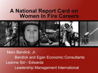 A National Report Card on  Women In Fire Careers Marc Bendick, Jr. Bendick and Egan Economic Consultants Leanne Siri - Edwards Leadership Management International  