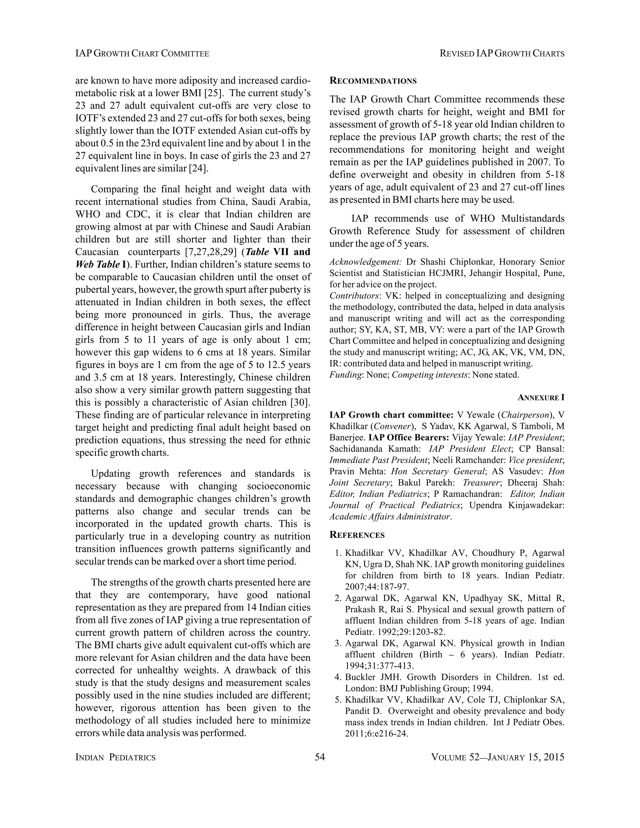 INDIAN PEDIATRICS 54 VOLUME 52__JANUARY 15, 2015
IAPGROWTH CHART COMMITTEE REVISED IAPGROWTH CHARTS
are known to have more adiposity and increased cardio-
metabolic risk at a lower BMI [25]. The current study’s
23 and 27 adult equivalent cut-offs are very close to
IOTF’s extended 23 and 27 cut-offs for both sexes, being
slightly lower than the IOTF extended Asian cut-offs by
about 0.5 in the 23rd equivalent line and by about 1 in the
27 equivalent line in boys. In case of girls the 23 and 27
equivalent lines are similar [24].
Comparing the final height and weight data with
recent international studies from China, Saudi Arabia,
WHO and CDC, it is clear that Indian children are
growing almost at par with Chinese and Saudi Arabian
children but are still shorter and lighter than their
Caucasian counterparts [7,27,28,29] (Table VII and
Web Table I). Further, Indian children’s stature seems to
be comparable to Caucasian children until the onset of
pubertal years, however, the growth spurt after puberty is
attenuated in Indian children in both sexes, the effect
being more pronounced in girls. Thus, the average
difference in height between Caucasian girls and Indian
girls from 5 to 11 years of age is only about 1 cm;
however this gap widens to 6 cms at 18 years. Similar
figures in boys are 1 cm from the age of 5 to 12.5 years
and 3.5 cm at 18 years. Interestingly, Chinese children
also show a very similar growth pattern suggesting that
this is possibly a characteristic of Asian children [30].
These finding are of particular relevance in interpreting
target height and predicting final adult height based on
prediction equations, thus stressing the need for ethnic
specific growth charts.
Updating growth references and standards is
necessary because with changing socioeconomic
standards and demographic changes children’s growth
patterns also change and secular trends can be
incorporated in the updated growth charts. This is
particularly true in a developing country as nutrition
transition influences growth patterns significantly and
secular trends can be marked over a short time period.
The strengths of the growth charts presented here are
that they are contemporary, have good national
representation as they are prepared from 14 Indian cities
from all five zones of IAP giving a true representation of
current growth pattern of children across the country.
The BMI charts give adult equivalent cut-offs which are
more relevant for Asian children and the data have been
corrected for unhealthy weights. A drawback of this
study is that the study designs and measurement scales
possibly used in the nine studies included are different;
however, rigorous attention has been given to the
methodology of all studies included here to minimize
errors while data analysis was performed.
RECOMMENDATIONS
The IAP Growth Chart Committee recommends these
revised growth charts for height, weight and BMI for
assessment of growth of 5-18 year old Indian children to
replace the previous IAP growth charts; the rest of the
recommendations for monitoring height and weight
remain as per the IAP guidelines published in 2007. To
define overweight and obesity in children from 5-18
years of age, adult equivalent of 23 and 27 cut-off lines
as presented in BMI charts here may be used.
IAP recommends use of WHO Multistandards
Growth Reference Study for assessment of children
under the age of 5 years.
Acknowledgement: Dr Shashi Chiplonkar, Honorary Senior
Scientist and Statistician HCJMRI, Jehangir Hospital, Pune,
for her advice on the project.
Contributors: VK: helped in conceptualizing and designing
the methodology, contributed the data, helped in data analysis
and manuscript writing and will act as the corresponding
author; SY, KA, ST, MB, VY: were a part of the IAP Growth
Chart Committee and helped in conceptualizing and designing
the study and manuscript writing; AC, JG, AK, VK, VM, DN,
IR: contributed data and helped in manuscript writing.
Funding: None; Competing interests: None stated.
ANNEXURE I
IAP Growth chart committee: V Yewale (Chairperson), V
Khadilkar (Convener), S Yadav, KK Agarwal, S Tamboli, M
Banerjee. IAP Office Bearers: Vijay Yewale: IAP President;
Sachidananda Kamath: IAP President Elect; CP Bansal:
Immediate Past President; Neeli Ramchander: Vice president;
Pravin Mehta: Hon Secretary General; AS Vasudev: Hon
Joint Secretary; Bakul Parekh: Treasurer; Dheeraj Shah:
Editor, Indian Pediatrics; P Ramachandran: Editor, Indian
Journal of Practical Pediatrics; Upendra Kinjawadekar:
Academic Affairs Administrator.
REFERENCES
1. Khadilkar VV, Khadilkar AV, Choudhury P, Agarwal
KN, Ugra D, Shah NK. IAP growth monitoring guidelines
for children from birth to 18 years. Indian Pediatr.
2007;44:187-97.
2. Agarwal DK, Agarwal KN, Upadhyay SK, Mittal R,
Prakash R, Rai S. Physical and sexual growth pattern of
affluent Indian children from 5-18 years of age. Indian
Pediatr. 1992;29:1203-82.
3. Agarwal DK, Agarwal KN. Physical growth in Indian
affluent children (Birth – 6 years). Indian Pediatr.
1994;31:377-413.
4. Buckler JMH. Growth Disorders in Children. 1st ed.
London: BMJ Publishing Group; 1994.
5. Khadilkar VV, Khadilkar AV, Cole TJ, Chiplonkar SA,
Pandit D. Overweight and obesity prevalence and body
mass index trends in Indian children. Int J Pediatr Obes.
2011;6:e216-24.
 