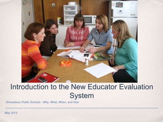 May 2013
Introduction to the New Educator Evaluation
System
Shrewsbury Public Schools - Why, What, When, and How
 