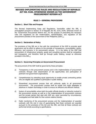 REVISED IMPLEMENTING RULES AND REGULATIONS OF R.A. 9184
1
REVISED IMPLEMENTING RULES AND REGULATIONS OF REPUBLIC
ACT NO. 9184, OTHERWISE KNOWN AS THE GOVERNMENT
PROCUREMENT REFORM ACT
RULE I – GENERAL PROVISIONS
1. Section 1. Short Title and Purpose
This Revised Implementing Rules and Regulations, hereinafter called the IRR, is
promulgated pursuant to Section 75 of Republic Act No. (R.A.) 9184, otherwise known as
the “Government Procurement Reform Act”, for the purpose of prescribing the necessary
rules and regulations for the modernization, standardization, and regulation of the
procurement activities of the Government of the Philippines (GOP).(a)
2. Section 2. Declaration of Policy
The provisions of this IRR are in line with the commitment of the GOP to promote good
governance and its effort to adhere to the principle of transparency, accountability, equity,
efficiency, and economy in its procurement process. It is the policy of the GOP that
procurement of infrastructure projects, goods and consulting services shall be competitive
and transparent, and therefore shall go through public bidding, except as otherwise
provided in this IRR.(a)
3. Section 3. Governing Principles on Government Procurement
The procurement of the GOP shall be governed by these principles:
a) Transparency in the procurement process and in the implementation of procurement
contracts through wide dissemination of bid opportunities and participation of
pertinent non-government organizations.
b) Competitiveness by extending equal opportunity to enable private contracting parties
who are eligible and qualified to participate in public bidding.
c) Streamlined procurement process that will uniformly apply to all government
procurement. The procurement process shall be simple and made adaptable to
advances in modern technology in order to ensure an effective and efficient method.
d) System of accountability where both the public officials directly or indirectly involved in
the procurement process as well as in the implementation of procurement contracts
and the private parties that deal with GOP are, when warranted by circumstances,
investigated and held liable for their actions relative thereto.
e) Public monitoring of the procurement process and the implementation of awarded
contracts with the end in view of guaranteeing that these contracts are awarded
pursuant to the provisions of the Act and this IRR, and that all these contracts are
performed strictly according to specifications.
 