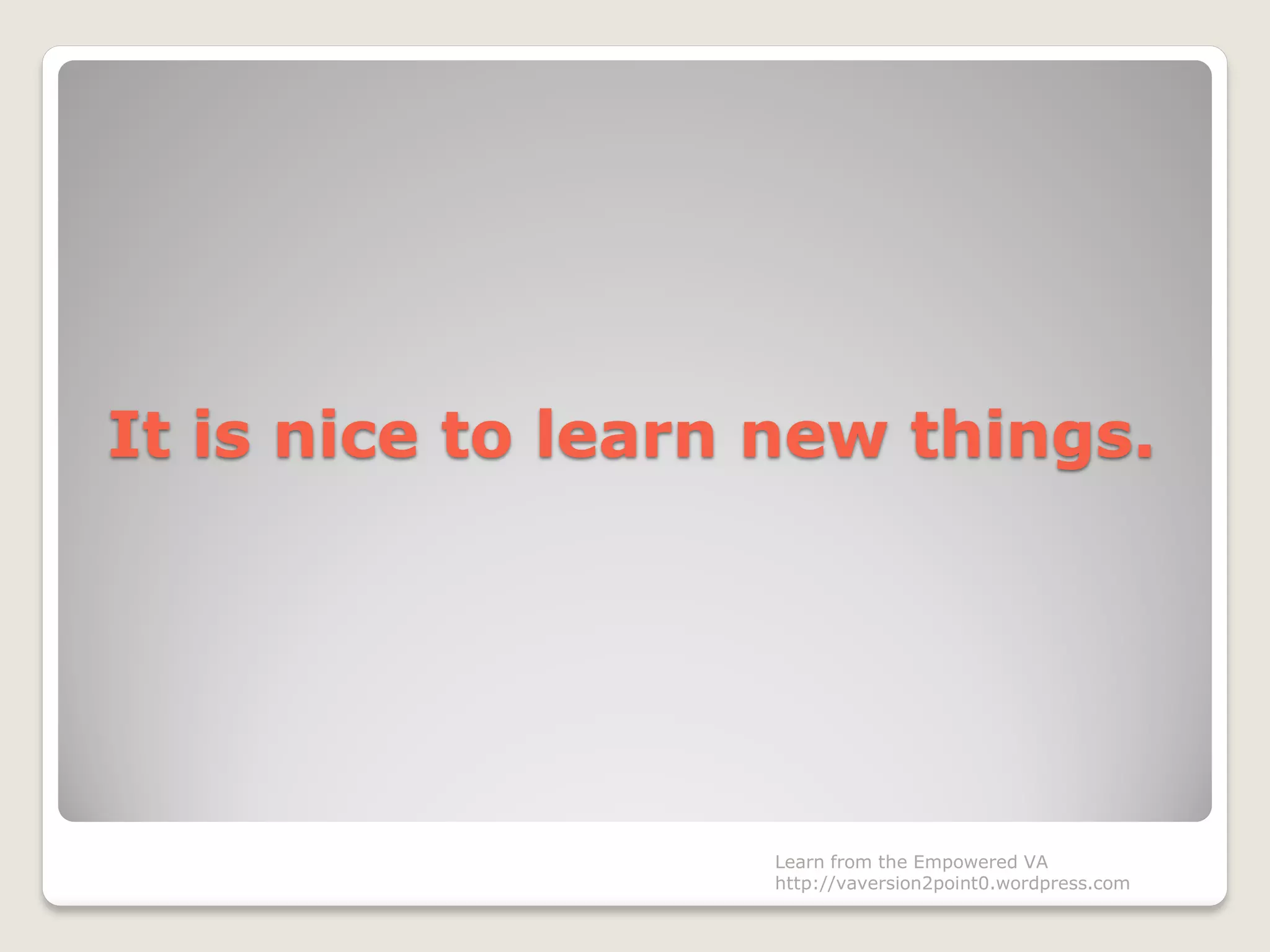 It is nice to learn new things.
Learn from the Empowered VA
http://vaversion2point0.wordpress.com
 