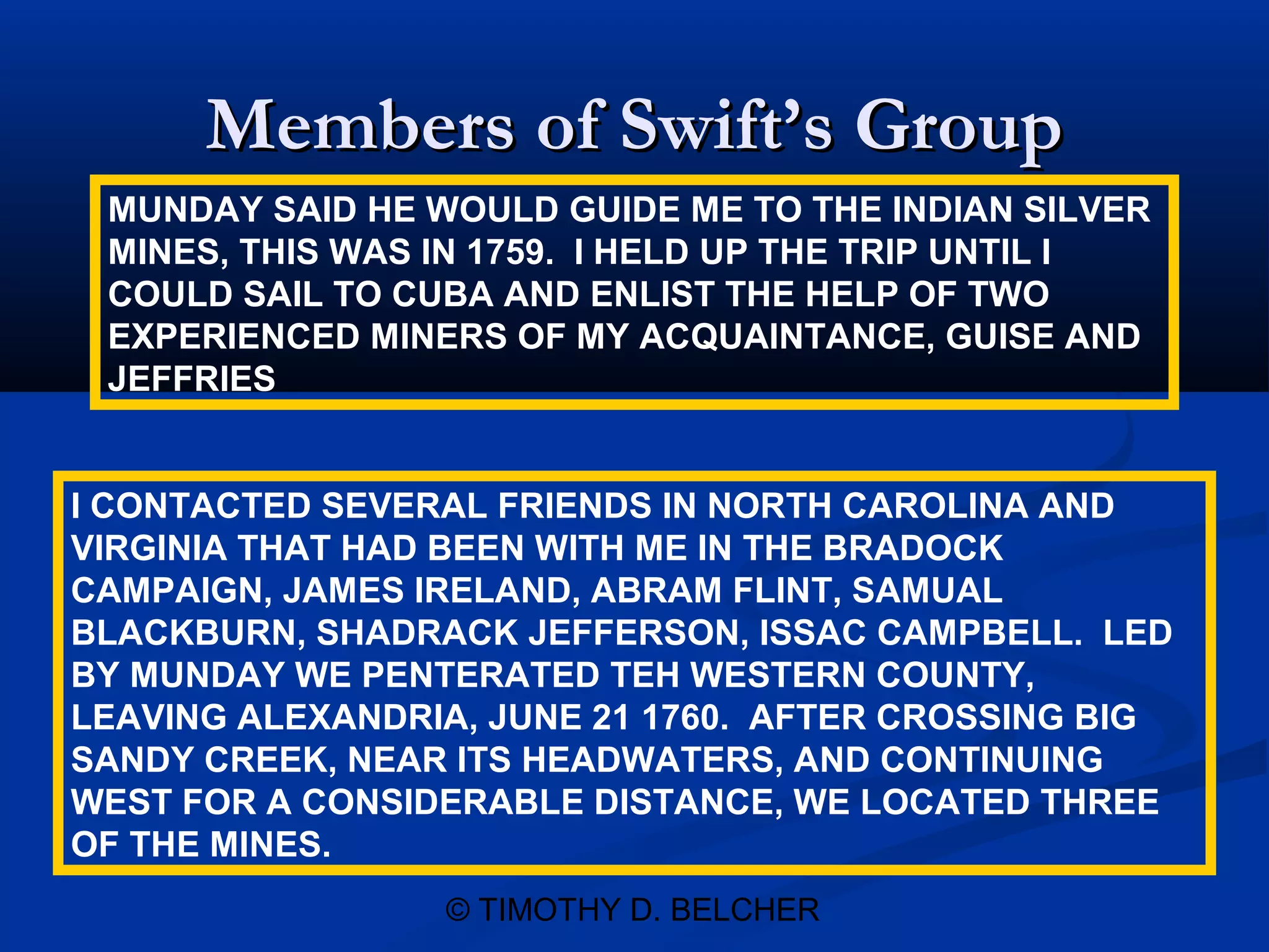 Members of Swift’s Group
 MUNDAY SAID HE WOULD GUIDE ME TO THE INDIAN SILVER
 MINES, THIS WAS IN 1759. I HELD UP THE TRIP UNTIL I
 COULD SAIL TO CUBA AND ENLIST THE HELP OF TWO
 EXPERIENCED MINERS OF MY ACQUAINTANCE, GUISE AND
 JEFFRIES


I CONTACTED SEVERAL FRIENDS IN NORTH CAROLINA AND
VIRGINIA THAT HAD BEEN WITH ME IN THE BRADOCK
CAMPAIGN, JAMES IRELAND, ABRAM FLINT, SAMUAL
BLACKBURN, SHADRACK JEFFERSON, ISSAC CAMPBELL. LED
BY MUNDAY WE PENTERATED TEH WESTERN COUNTY,
LEAVING ALEXANDRIA, JUNE 21 1760. AFTER CROSSING BIG
SANDY CREEK, NEAR ITS HEADWATERS, AND CONTINUING
WEST FOR A CONSIDERABLE DISTANCE, WE LOCATED THREE
OF THE MINES.
                 © TIMOTHY D. BELCHER
 
