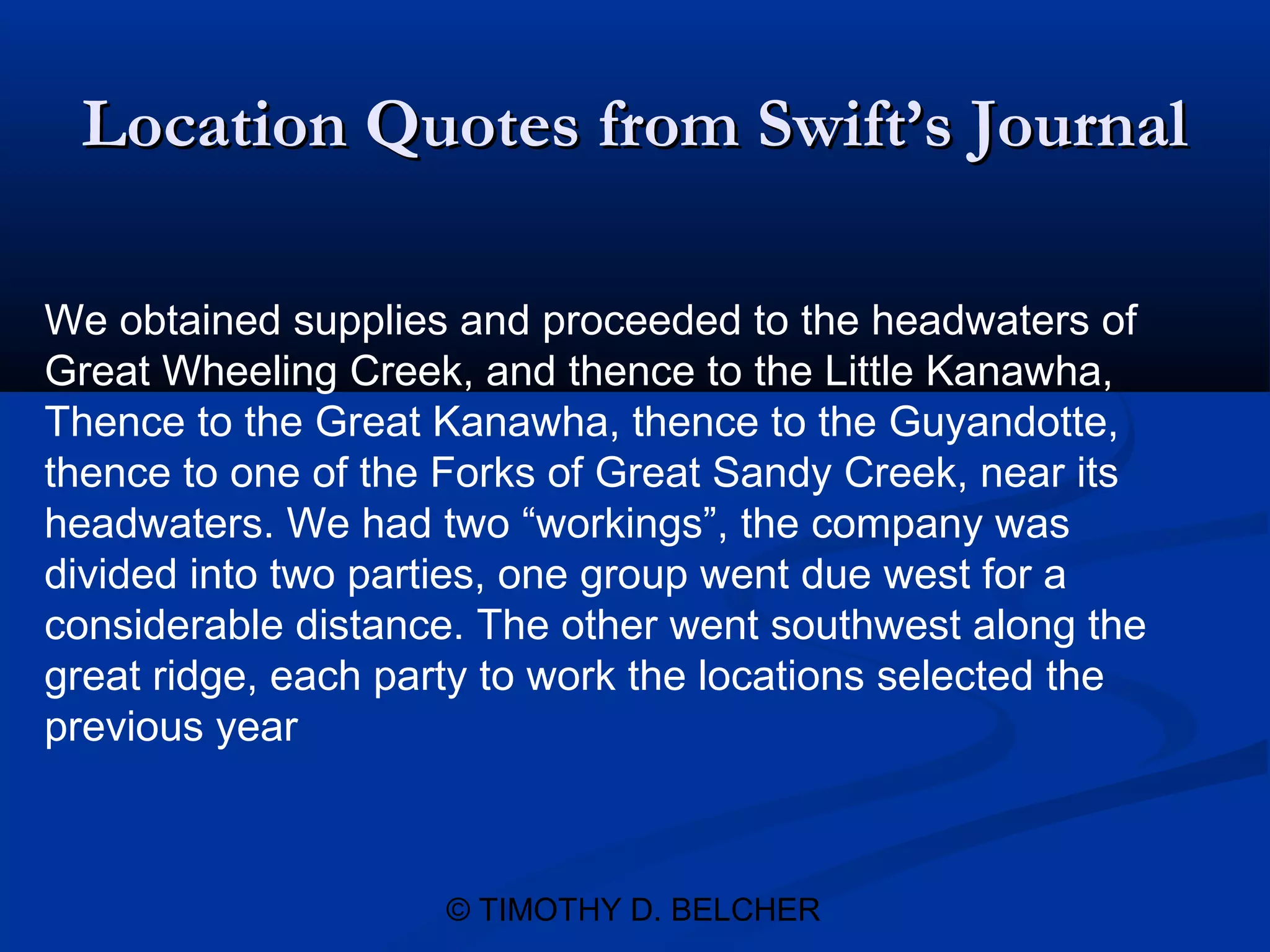 Location Quotes from Swift’s Journal

We obtained supplies and proceeded to the headwaters of
Great Wheeling Creek, and thence to the Little Kanawha,
Thence to the Great Kanawha, thence to the Guyandotte,
thence to one of the Forks of Great Sandy Creek, near its
headwaters. We had two “workings”, the company was
divided into two parties, one group went due west for a
considerable distance. The other went southwest along the
great ridge, each party to work the locations selected the
previous year



                     © TIMOTHY D. BELCHER
 