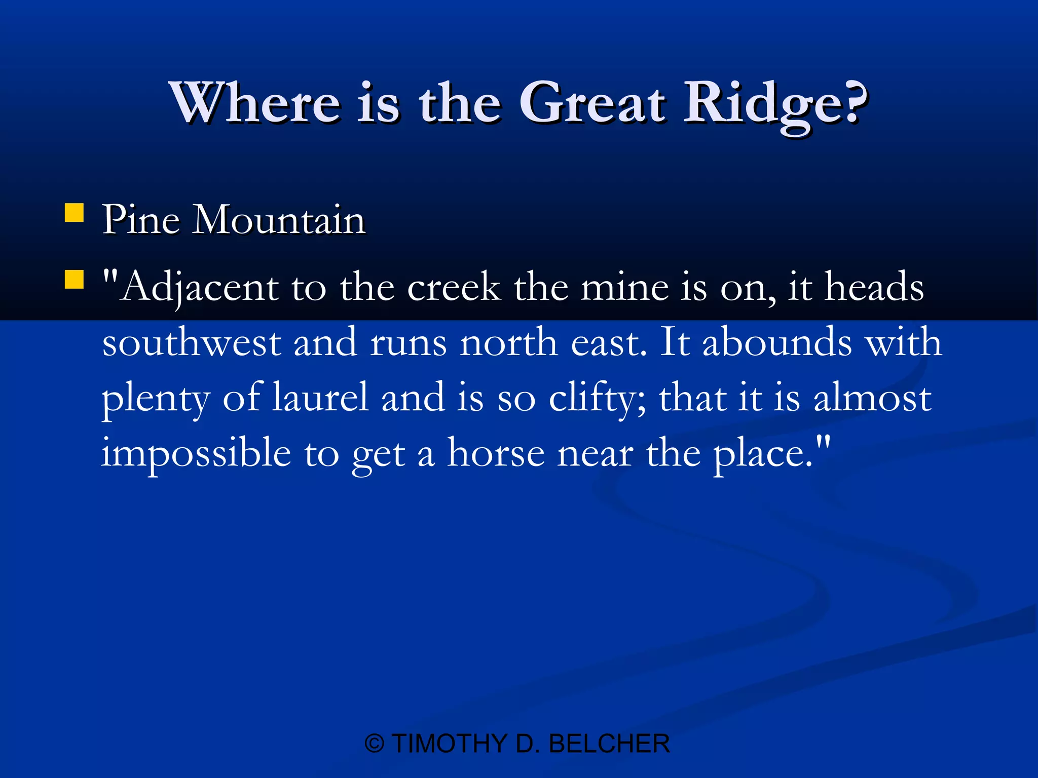 Where is the Great Ridge?
   Pine Mountain
   "Adjacent to the creek the mine is on, it heads
    southwest and runs north east. It abounds with
    plenty of laurel and is so clifty; that it is almost
    impossible to get a horse near the place."




                    © TIMOTHY D. BELCHER
 