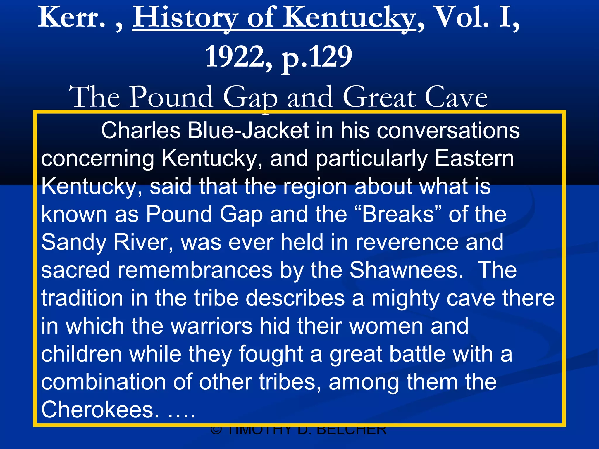 Kerr. , History of Kentucky, Vol. I,
             1922, p.129
  The Pound Gap and Great Cave
       Charles Blue-Jacket in his conversations
concerning Kentucky, and particularly Eastern
Kentucky, said that the region about what is
known as Pound Gap and the “Breaks” of the
Sandy River, was ever held in reverence and
sacred remembrances by the Shawnees. The
tradition in the tribe describes a mighty cave there
in which the warriors hid their women and
children while they fought a great battle with a
combination of other tribes, among them the
Cherokees. ….
                 © TIMOTHY D. BELCHER
 