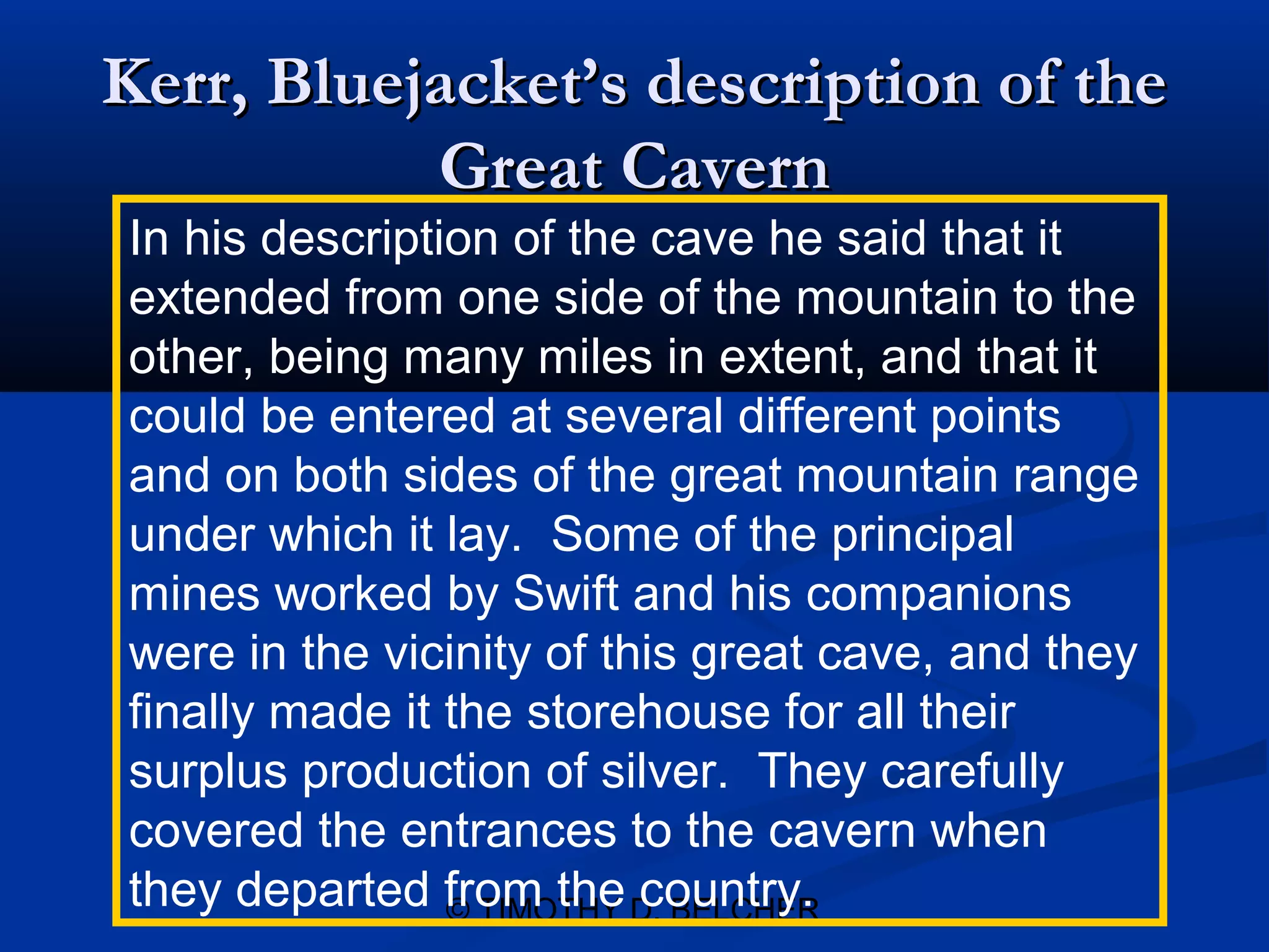 Kerr, Bluejacket’s description of the
           Great Cavern
In his description of the cave he said that it
extended from one side of the mountain to the
other, being many miles in extent, and that it
could be entered at several different points
and on both sides of the great mountain range
under which it lay. Some of the principal
mines worked by Swift and his companions
were in the vicinity of this great cave, and they
finally made it the storehouse for all their
surplus production of silver. They carefully
covered the entrances to the cavern when
they departed from the D. BELCHER
                © TIMOTHY country.
 