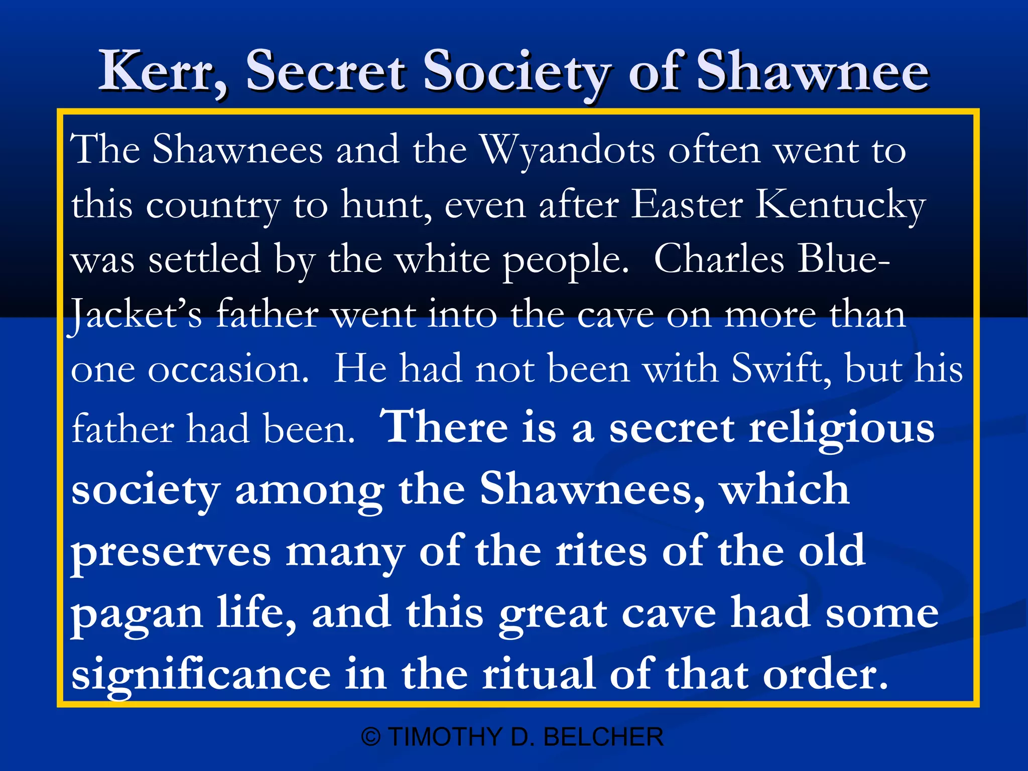 Kerr, Secret Society of Shawnee
The Shawnees and the Wyandots often went to
this country to hunt, even after Easter Kentucky
was settled by the white people. Charles Blue-
Jacket’s father went into the cave on more than
one occasion. He had not been with Swift, but his
father had been. There is a secret religious
society among the Shawnees, which
preserves many of the rites of the old
pagan life, and this great cave had some
significance in the ritual of that order.
               © TIMOTHY D. BELCHER
 