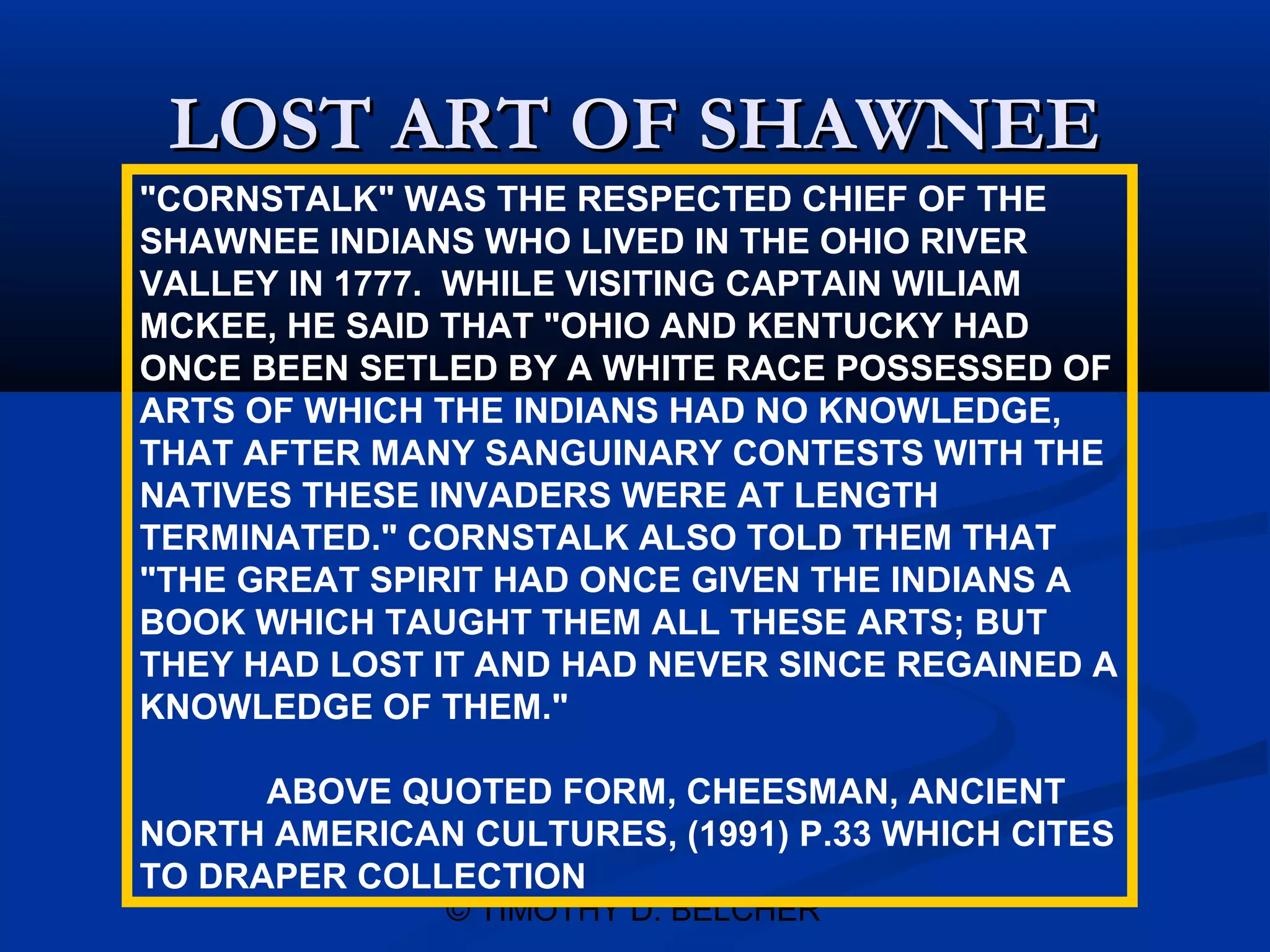 LOST ART OF SHAWNEE
"CORNSTALK" WAS THE RESPECTED CHIEF OF THE
SHAWNEE INDIANS WHO LIVED IN THE OHIO RIVER
VALLEY IN 1777. WHILE VISITING CAPTAIN WILIAM
MCKEE, HE SAID THAT "OHIO AND KENTUCKY HAD
ONCE BEEN SETLED BY A WHITE RACE POSSESSED OF
ARTS OF WHICH THE INDIANS HAD NO KNOWLEDGE,
THAT AFTER MANY SANGUINARY CONTESTS WITH THE
NATIVES THESE INVADERS WERE AT LENGTH
TERMINATED." CORNSTALK ALSO TOLD THEM THAT
"THE GREAT SPIRIT HAD ONCE GIVEN THE INDIANS A
BOOK WHICH TAUGHT THEM ALL THESE ARTS; BUT
THEY HAD LOST IT AND HAD NEVER SINCE REGAINED A
KNOWLEDGE OF THEM."

      ABOVE QUOTED FORM, CHEESMAN, ANCIENT
NORTH AMERICAN CULTURES, (1991) P.33 WHICH CITES
TO DRAPER COLLECTION
               © TIMOTHY D. BELCHER
 