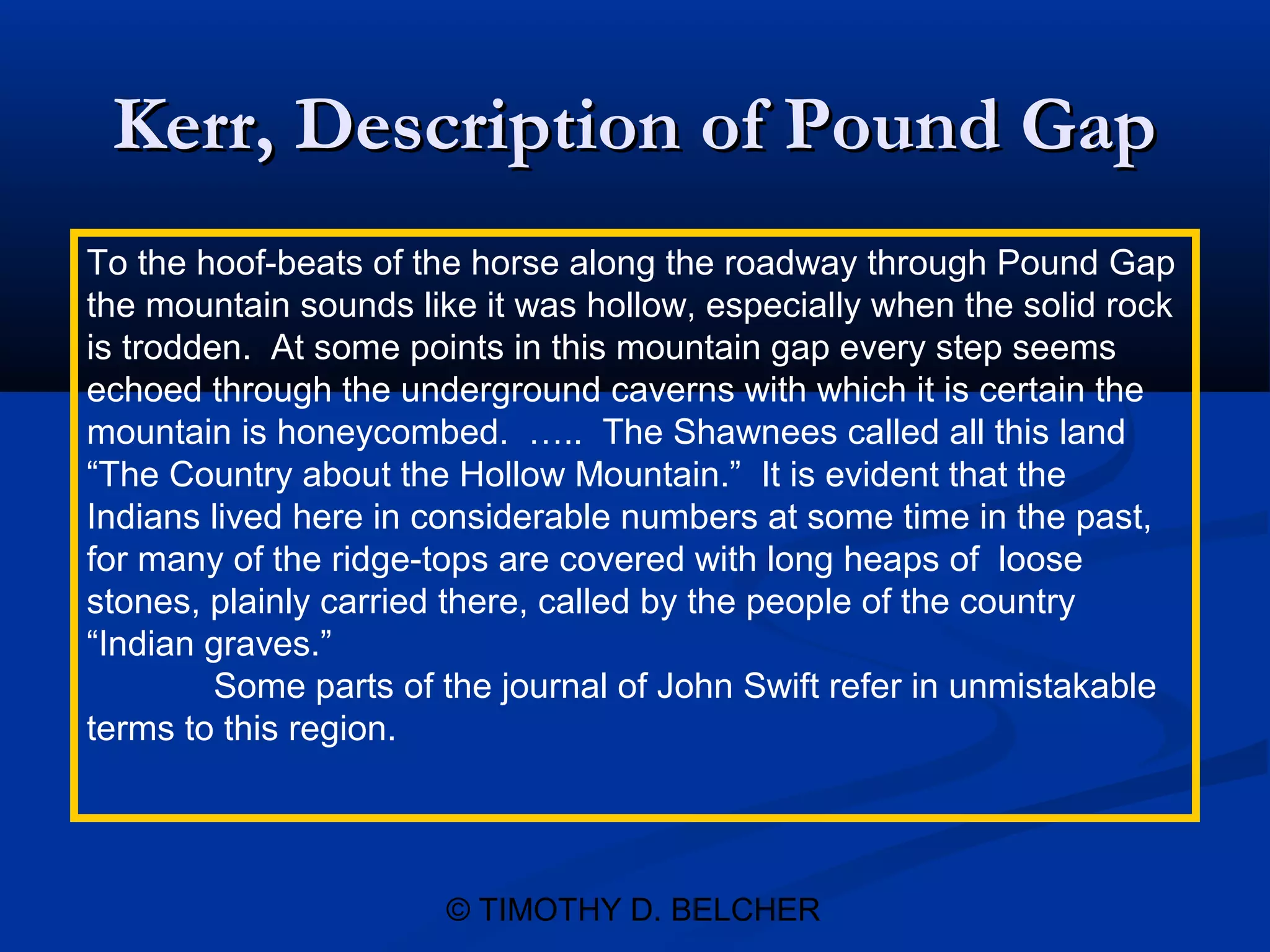 Kerr, Description of Pound Gap
To the hoof-beats of the horse along the roadway through Pound Gap
the mountain sounds like it was hollow, especially when the solid rock
is trodden. At some points in this mountain gap every step seems
echoed through the underground caverns with which it is certain the
mountain is honeycombed. ….. The Shawnees called all this land
“The Country about the Hollow Mountain.” It is evident that the
Indians lived here in considerable numbers at some time in the past,
for many of the ridge-tops are covered with long heaps of loose
stones, plainly carried there, called by the people of the country
“Indian graves.”
         Some parts of the journal of John Swift refer in unmistakable
terms to this region.




                       © TIMOTHY D. BELCHER
 