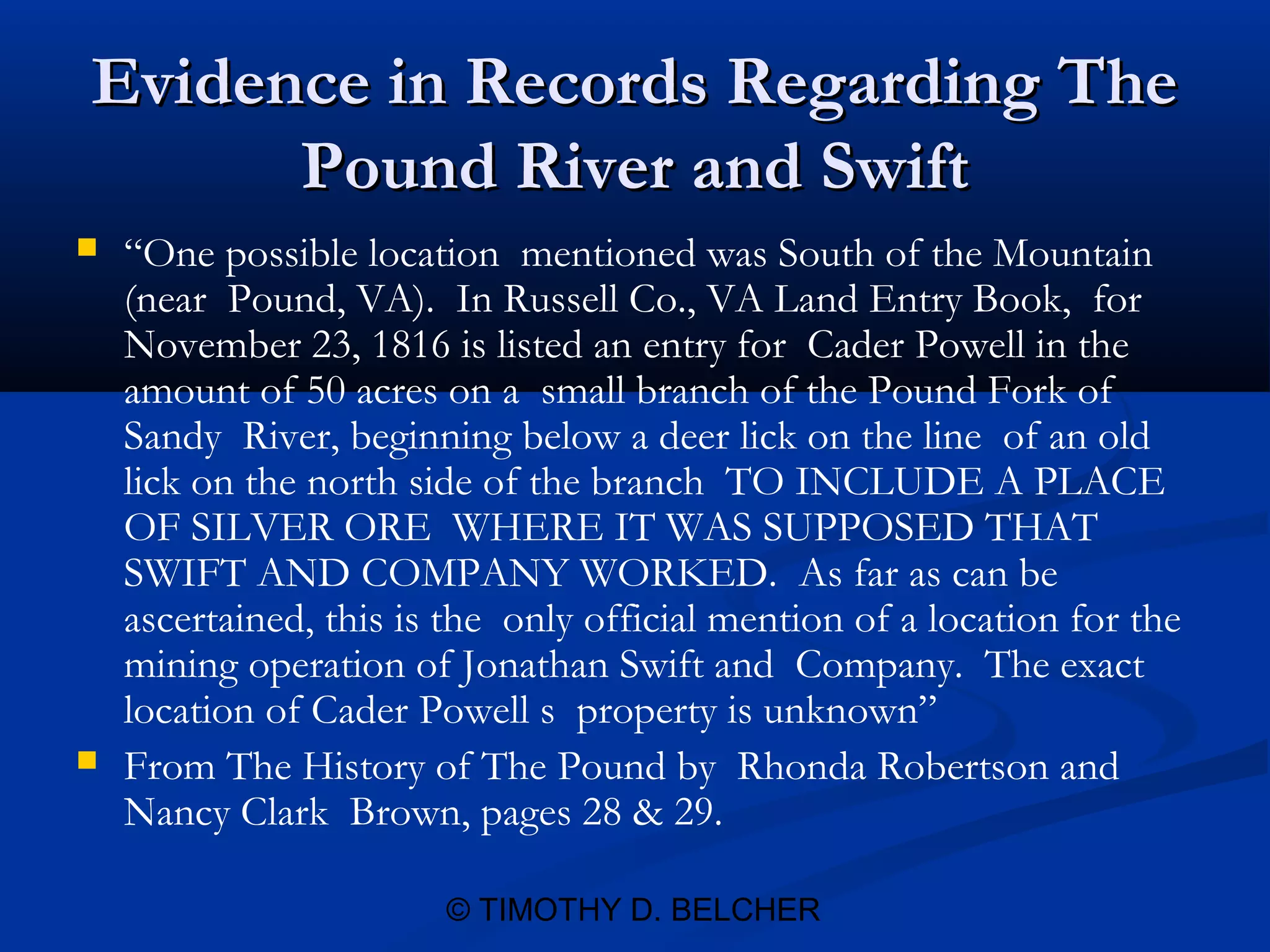 Evidence in Records Regarding The
      Pound River and Swift
   “One possible location mentioned was South of the Mountain
    (near Pound, VA). In Russell Co., VA Land Entry Book, for
    November 23, 1816 is listed an entry for Cader Powell in the
    amount of 50 acres on a small branch of the Pound Fork of
    Sandy River, beginning below a deer lick on the line of an old
    lick on the north side of the branch TO INCLUDE A PLACE
    OF SILVER ORE WHERE IT WAS SUPPOSED THAT
    SWIFT AND COMPANY WORKED. As far as can be
    ascertained, this is the only official mention of a location for the
    mining operation of Jonathan Swift and Company. The exact
    location of Cader Powell s property is unknown”
   From The History of The Pound by Rhonda Robertson and
    Nancy Clark Brown, pages 28 & 29.

                        © TIMOTHY D. BELCHER
 