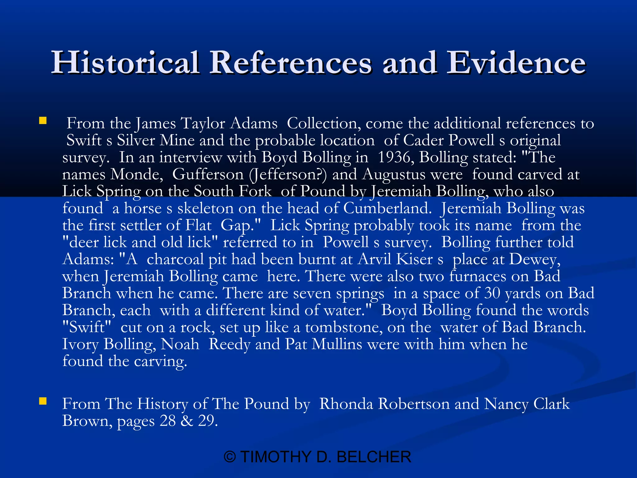 Historical References and Evidence
    From the James Taylor Adams Collection, come the additional references to
     Swift s Silver Mine and the probable location of Cader Powell s original
    survey. In an interview with Boyd Bolling in 1936, Bolling stated: "The
    names Monde, Gufferson (Jefferson?) and Augustus were found carved at
    Lick Spring on the South Fork of Pound by Jeremiah Bolling, who also
    found a horse s skeleton on the head of Cumberland. Jeremiah Bolling was
    the first settler of Flat Gap." Lick Spring probably took its name from the
    "deer lick and old lick" referred to in Powell s survey. Bolling further told
    Adams: "A charcoal pit had been burnt at Arvil Kiser s place at Dewey,
    when Jeremiah Bolling came here. There were also two furnaces on Bad
    Branch when he came. There are seven springs in a space of 30 yards on Bad
    Branch, each with a different kind of water." Boyd Bolling found the words
    "Swift" cut on a rock, set up like a tombstone, on the water of Bad Branch.
    Ivory Bolling, Noah Reedy and Pat Mullins were with him when he
    found the carving.

   From The History of The Pound by Rhonda Robertson and Nancy Clark
    Brown, pages 28 & 29.

                           © TIMOTHY D. BELCHER
 