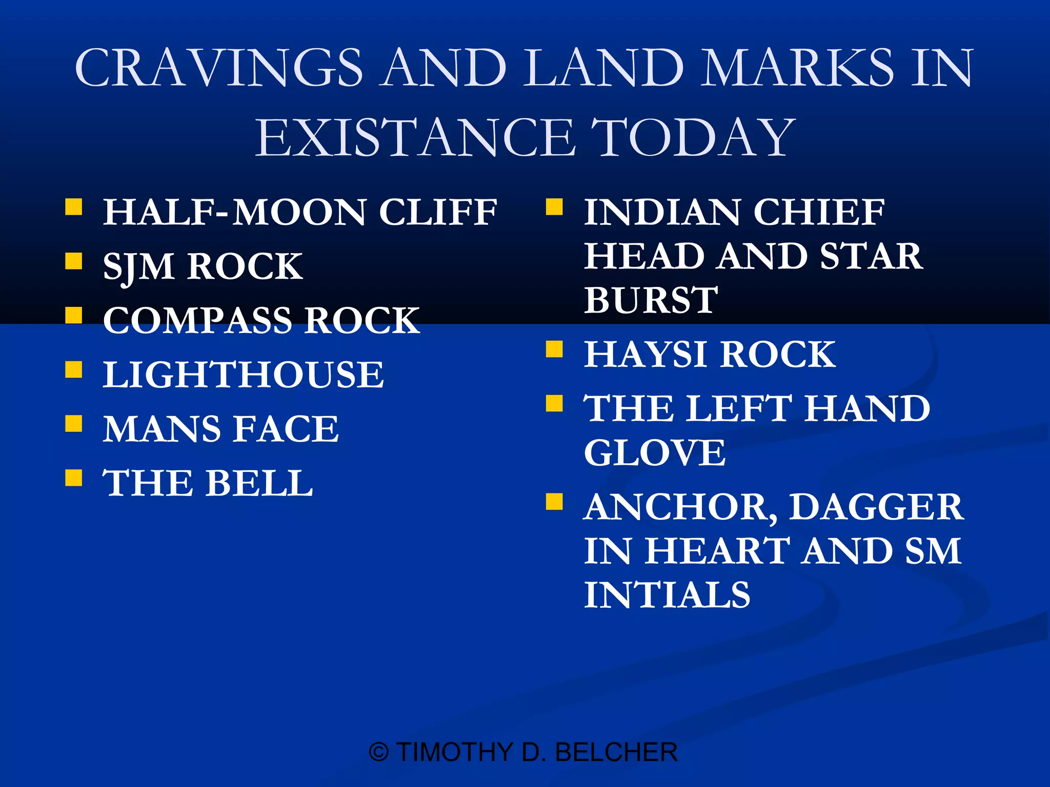 CRAVINGS AND LAND MARKS IN
     EXISTANCE TODAY
   HALF‑ MOON CLIFF        INDIAN CHIEF
   SJM ROCK                 HEAD AND STAR
   COMPASS ROCK             BURST
                            HAYSI ROCK
   LIGHTHOUSE
                            THE LEFT HAND
   MANS FACE
                             GLOVE
   THE BELL                ANCHOR, DAGGER
                             IN HEART AND SM
                             INTIALS


              © TIMOTHY D. BELCHER
 