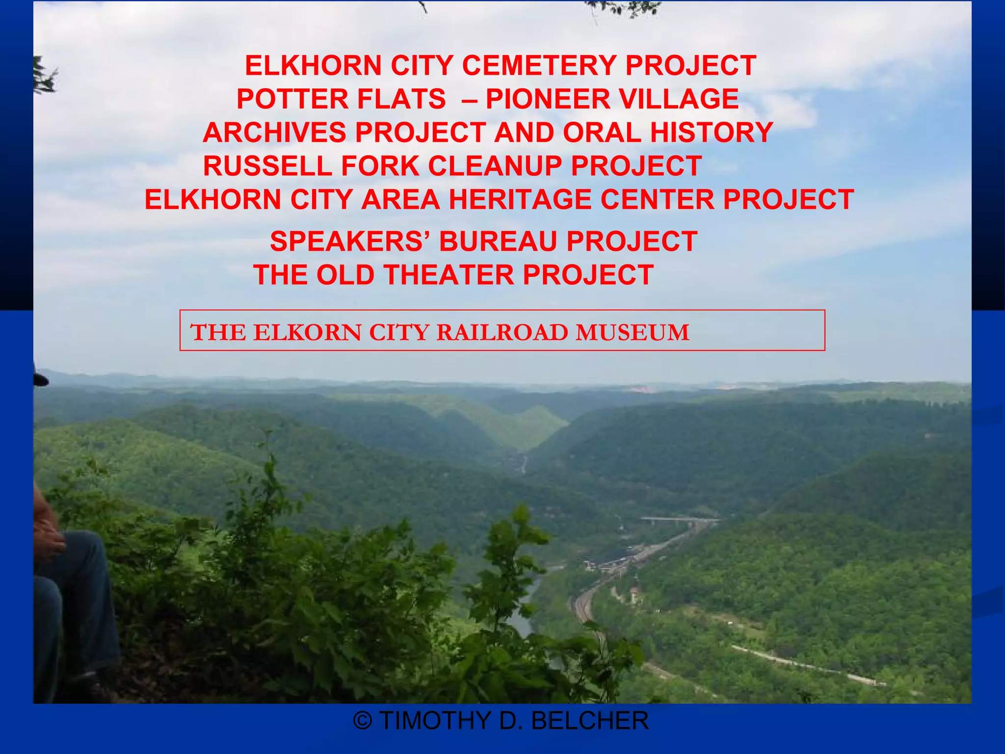 ELKHORN CITY CEMETERY PROJECT
     POTTER FLATS – PIONEER VILLAGE
   ARCHIVES PROJECT AND ORAL HISTORY
   RUSSELL FORK CLEANUP PROJECT
ELKHORN CITY AREA HERITAGE CENTER PROJECT
       SPEAKERS’ BUREAU PROJECT
      THE OLD THEATER PROJECT

  THE ELKORN CITY RAILROAD MUSEUM




            © TIMOTHY D. BELCHER
 
