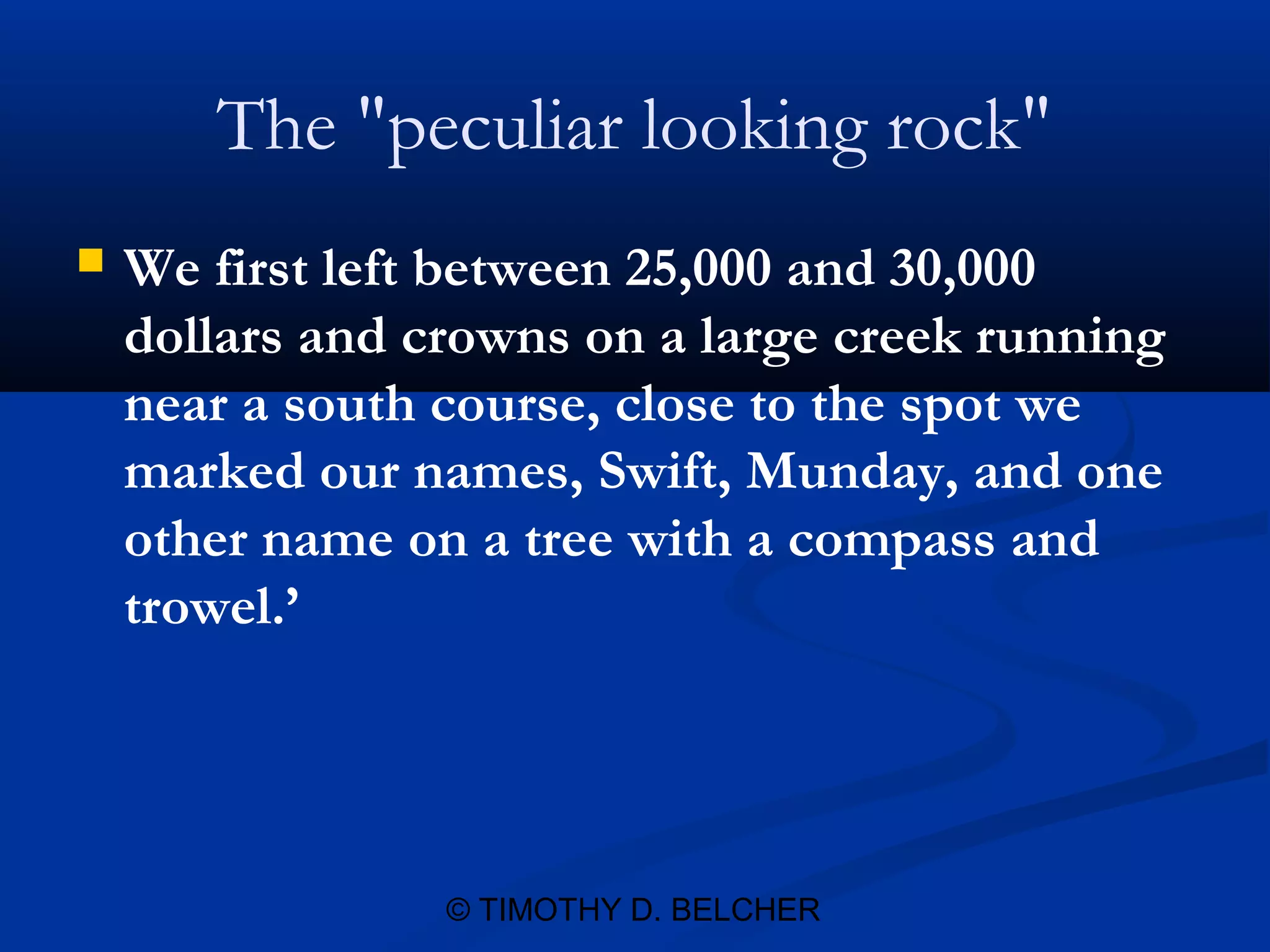 The "peculiar looking rock"
   We first left between 25,000 and 30,000
    dollars and crowns on a large creek running
    near a south course, close to the spot we
    marked our names, Swift, Munday, and one
    other name on a tree with a compass and
    trowel.’




                 © TIMOTHY D. BELCHER
 