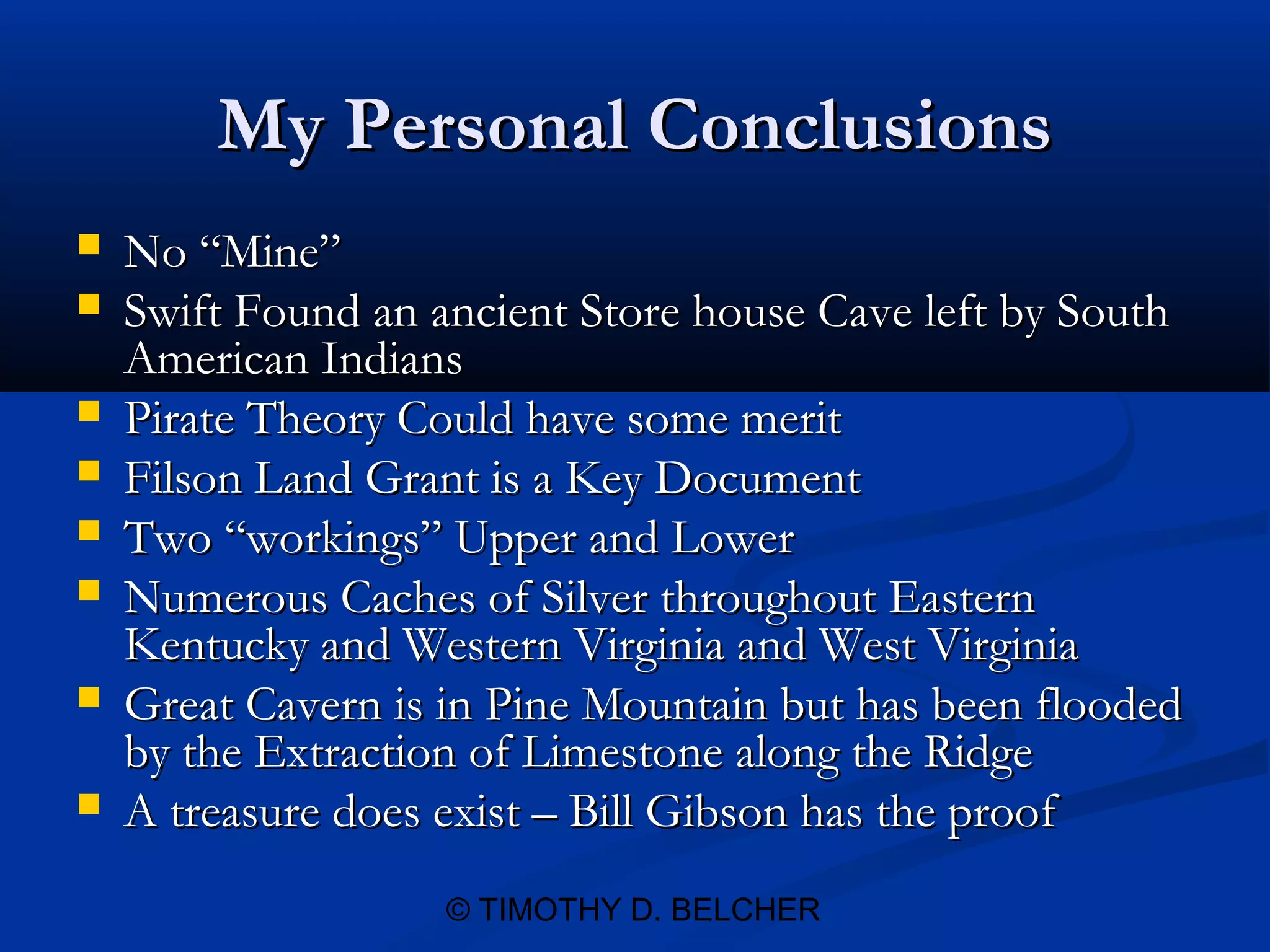 My Personal Conclusions
   No “Mine”
   Swift Found an ancient Store house Cave left by South
    American Indians
   Pirate Theory Could have some merit
   Filson Land Grant is a Key Document
   Two “workings” Upper and Lower
   Numerous Caches of Silver throughout Eastern
    Kentucky and Western Virginia and West Virginia
   Great Cavern is in Pine Mountain but has been flooded
    by the Extraction of Limestone along the Ridge
   A treasure does exist – Bill Gibson has the proof
                    © TIMOTHY D. BELCHER
 
