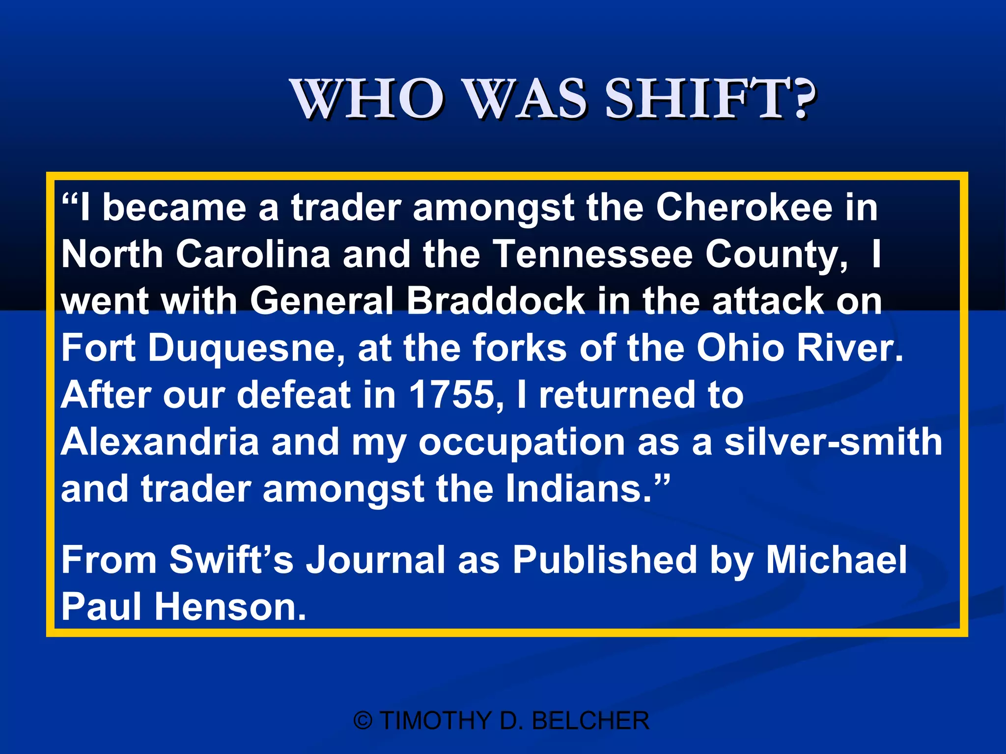 WHO WAS SHIFT?
“I became a trader amongst the Cherokee in
North Carolina and the Tennessee County, I
went with General Braddock in the attack on
Fort Duquesne, at the forks of the Ohio River.
After our defeat in 1755, I returned to
Alexandria and my occupation as a silver-smith
and trader amongst the Indians.”
From Swift’s Journal as Published by Michael
Paul Henson.

               © TIMOTHY D. BELCHER
 