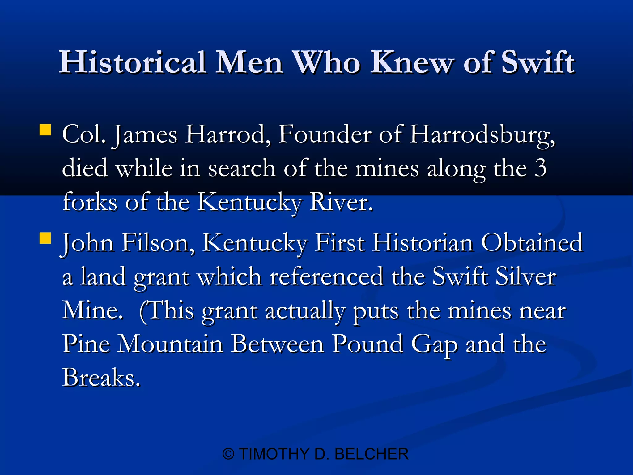 Historical Men Who Knew of Swift
   Col. James Harrod, Founder of Harrodsburg,
    died while in search of the mines along the 3
    forks of the Kentucky River.
   John Filson, Kentucky First Historian Obtained
    a land grant which referenced the Swift Silver
    Mine. (This grant actually puts the mines near
    Pine Mountain Between Pound Gap and the
    Breaks.

                  © TIMOTHY D. BELCHER
 