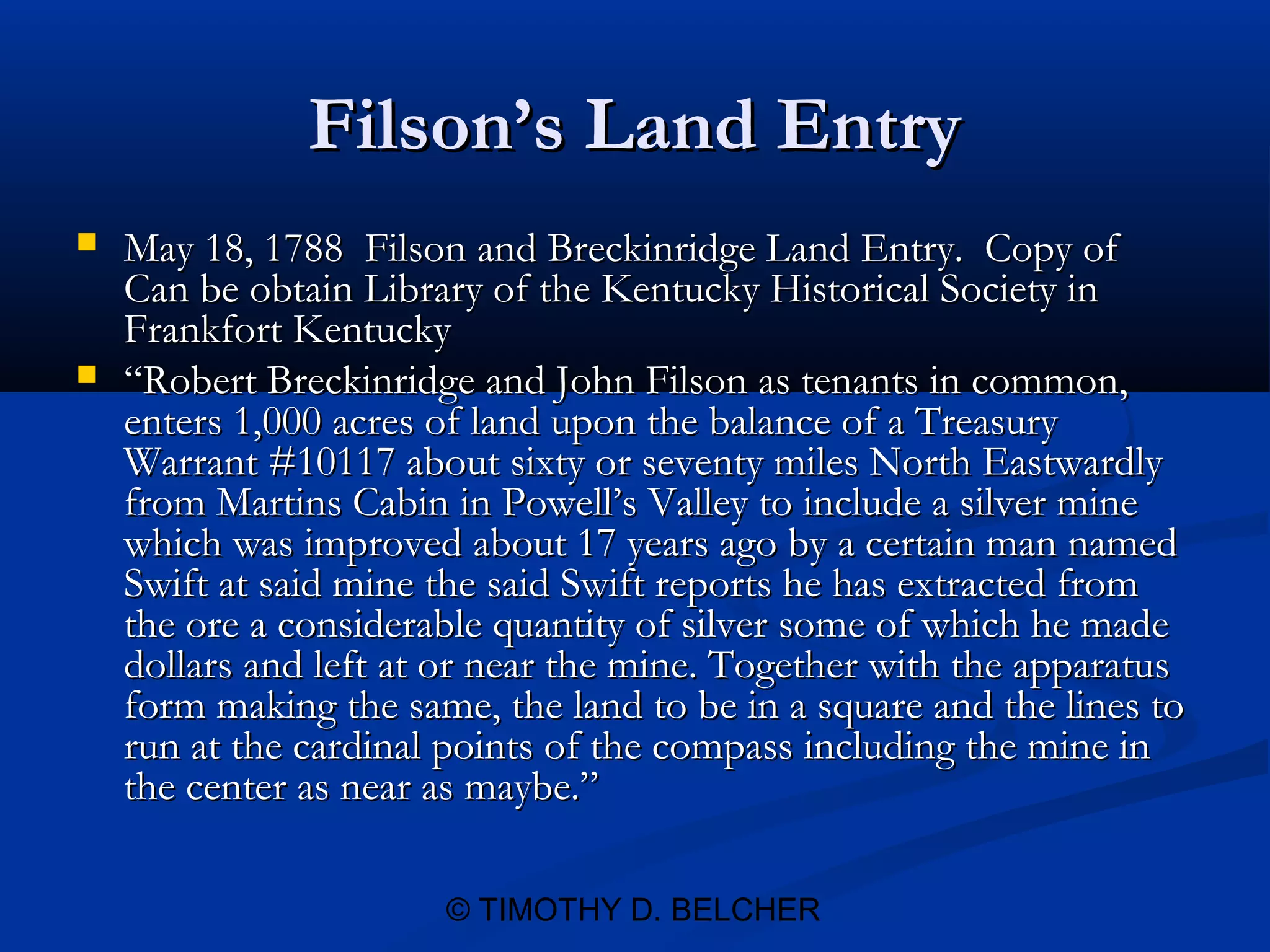 Filson’s Land Entry
   May 18, 1788 Filson and Breckinridge Land Entry. Copy of
    Can be obtain Library of the Kentucky Historical Society in
    Frankfort Kentucky
   “Robert Breckinridge and John Filson as tenants in common,
    enters 1,000 acres of land upon the balance of a Treasury
    Warrant #10117 about sixty or seventy miles North Eastwardly
    from Martins Cabin in Powell’s Valley to include a silver mine
    which was improved about 17 years ago by a certain man named
    Swift at said mine the said Swift reports he has extracted from
    the ore a considerable quantity of silver some of which he made
    dollars and left at or near the mine. Together with the apparatus
    form making the same, the land to be in a square and the lines to
    run at the cardinal points of the compass including the mine in
    the center as near as maybe.”

                       © TIMOTHY D. BELCHER
 