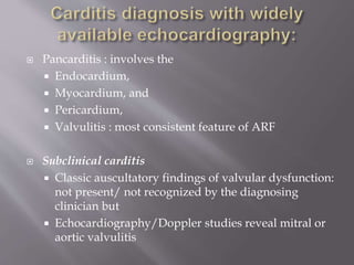  Pancarditis : involves the
 Endocardium,
 Myocardium, and
 Pericardium,
 Valvulitis : most consistent feature of ARF
 Subclinical carditis
 Classic auscultatory findings of valvular dysfunction:
not present/ not recognized by the diagnosing
clinician but
 Echocardiography/Doppler studies reveal mitral or
aortic valvulitis
 