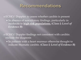  ECHO/ Doppler: to assess whether carditis is present
 In absence of auscultatory findings, particularly in
moderate to high risk populations. (Class I; Level of
Evidence B)
 ECHO/ Doppler findings not consistent with carditis:
exclude the diagnosis
 In patients with a heart murmur otherwise thought to
indicate rhumatic carditis. (Class I; Level of Evidence B)
 