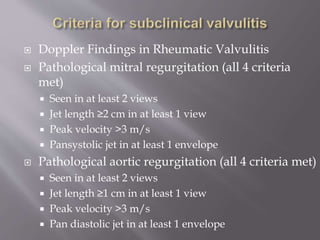  Doppler Findings in Rheumatic Valvulitis
 Pathological mitral regurgitation (all 4 criteria
met)
 Seen in at least 2 views
 Jet length ≥2 cm in at least 1 view
 Peak velocity >3 m/s
 Pansystolic jet in at least 1 envelope
 Pathological aortic regurgitation (all 4 criteria met)
 Seen in at least 2 views
 Jet length ≥1 cm in at least 1 view
 Peak velocity >3 m/s
 Pan diastolic jet in at least 1 envelope
 