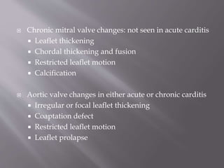  Chronic mitral valve changes: not seen in acute carditis
 Leaflet thickening
 Chordal thickening and fusion
 Restricted leaflet motion
 Calcification
 Aortic valve changes in either acute or chronic carditis
 Irregular or focal leaflet thickening
 Coaptation defect
 Restricted leaflet motion
 Leaflet prolapse
 