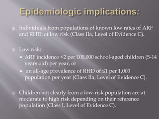 Individuals from populations of known low rates of ARF
and RHD: at low risk (Class IIa, Level of Evidence C).
 Low risk:
 ARF incidence <2 per 100,000 school-aged children (5-14
years old) per year, or
 an all-age prevalence of RHD of ≤1 per 1,000
population per year (Class IIa, Level of Evidence C).
 Children not clearly from a low-risk population are at
moderate to high risk depending on their reference
population (Class I, Level of Evidence C).
 