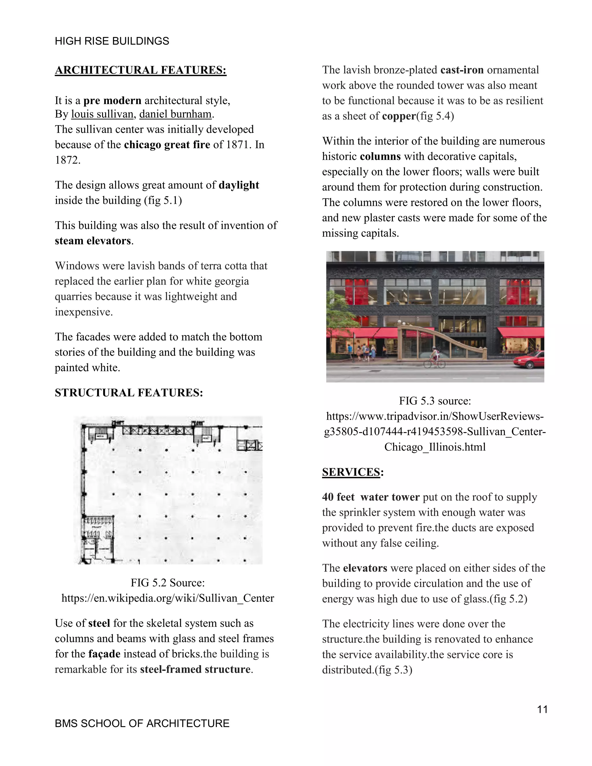 HIGH RISE BUILDINGS
11
BMS SCHOOL OF ARCHITECTURE
ARCHITECTURAL FEATURES:
It is a pre modern architectural style,
By louis sullivan, daniel burnham.
The sullivan center was initially developed
because of the chicago great fire of 1871. In
1872.
The design allows great amount of daylight
inside the building (fig 5.1)
This building was also the result of invention of
steam elevators.
Windows were lavish bands of terra cotta that
replaced the earlier plan for white georgia
quarries because it was lightweight and
inexpensive.
The facades were added to match the bottom
stories of the building and the building was
painted white.
STRUCTURAL FEATURES:
FIG 5.2 Source:
https://en.wikipedia.org/wiki/Sullivan_Center
Use of steel for the skeletal system such as
columns and beams with glass and steel frames
for the façade instead of bricks.the building is
remarkable for its steel-framed structure.
The lavish bronze-plated cast-iron ornamental
work above the rounded tower was also meant
to be functional because it was to be as resilient
as a sheet of copper(fig 5.4)
Within the interior of the building are numerous
historic columns with decorative capitals,
especially on the lower floors; walls were built
around them for protection during construction.
The columns were restored on the lower floors,
and new plaster casts were made for some of the
missing capitals.
FIG 5.3 source:
https://www.tripadvisor.in/ShowUserReviews-
g35805-d107444-r419453598-Sullivan_Center-
Chicago_Illinois.html
SERVICES:
40 feet water tower put on the roof to supply
the sprinkler system with enough water was
provided to prevent fire.the ducts are exposed
without any false ceiling.
The elevators were placed on either sides of the
building to provide circulation and the use of
energy was high due to use of glass.(fig 5.2)
The electricity lines were done over the
structure.the building is renovated to enhance
the service availability.the service core is
distributed.(fig 5.3)
 