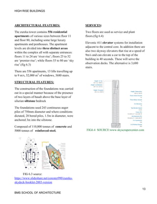 HIGH RISE BUILDINGS
13
BMS SCHOOL OF ARCHITECTURE
ARCHITECTURAL FEATURES:
The eureka tower contains 556 residential
apartments of various sizes between floor 11
and floor 80, including some large luxury
apartments and penthouses. The apartment
levels are divided into three distinct areas
within the complex all with separate entrances:
floors 11 to 24 are ‘river rise’; floors 25 to 52
are ‘premier rise’; while floors 53 to 80 are ‘sky
rise’.(fig 6.3)
There are 556 apartments, 13 lifts travelling up
to 9 m/s, 52,000 m2
of windows, 3680 stairs.
STRUCTURAL FEATURES:
The construction of the foundations was carried
out in a special manner because of the presence
of two layers of basalt above the base layer of
silurian siltstone bedrock
The foundations used 243 continuous auger
piles of 750mm diameter and where conditions
dictated, 28 bored piles, 1.5m in diameter, were
anchored 3m into the siltstone.
Composed of 110,000 tonnes of concrete and
5000 tonnes of reinforced steel.
FIG 6.3 source:
https://www.slideshare.net/corester990/eureka-
skydeck-booklet-2003-version
SERVICES:
Two floors are used as service and plant
floors.(fig 6.4)
Elevonic 411 elevator systems for installation
adjacent to the central core. In addition there are
also two skyway elevators that rise at a speed of
9m/s and can elevate a car to the top of the
building in 40 seconds. These will serve the
observation decks. The alternative is 3,680
stairs.
FIG6.4 SOURCE:www.skyscrapercenter.com
 