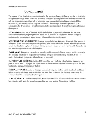 HIGH RISE BUILDINGS
14
BMS SCHOOL OF ARCHITECTURE
CONCLUSION
The product of our time in temporary solutions for the problems they create have given rise to the origin
of high rise buildings.land is scarce and expensive , hence tall buildings represent as the best solution for
solving the same problems.the world is witnessing great changes that have affected aspects of life ,
economically, technologically, socially and culturally. These changes are normally referred to as
construction for development a new phenomenon that is encroaching on all countries’ high rise building
development.
HAWA MAHAL:It is one of the grand and historical place in jaipur which has used red and pink
sandstone.one of the highlighting features are the use of windows in a rhythemic manner along with
intricate lattice work that proived the venturi effect and keep the interiors cool.
KANCHENJUNGA APARTMENTS: Located in mumbai,it is a skyscraper for a multi faily housing.It
is inspired by the traditional bungalow design along with use of vernacular features.it follows pre modern
architectural style.the high rise building is climate responsive ,oriented east to west to catch the sea breeze
and is the first apartment to use tube in system.
WORLD ONE: Residential composite structure located in mumbai.it follows modern architectural style,
it is uniquely curvilinear in shape and has used steel and glass as main building materials. It has 117
stories that makes it the tallest residential tower in the world.
EMPIRE STATE BUILDING: Built in 1931,one of the early high rise office building located in new
york,381m tall with 85 storeys.it has a spire which is hollow and has no floors between level 86 and 102
to attain the triangular volume over the top.
SULLIVAN TOWER: Located in Chicago, constructed using pre modern architectural style and has a
height of 63mm,it is a steel structural system and uses glass for facade. The building uses copper for
ornamentation that also acts to climate response.
EUREKA TOWER: Located in Melbourne, Australia that has used modern architectural style which has
blue cladding with white horizontal stripes and the top most part has 24 carat gold cladding.
 