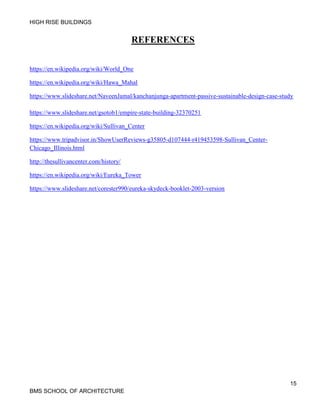 HIGH RISE BUILDINGS
15
BMS SCHOOL OF ARCHITECTURE
REFERENCES
https://en.wikipedia.org/wiki/World_One
https://en.wikipedia.org/wiki/Hawa_Mahal
https://www.slideshare.net/NaveenJamal/kanchanjunga-apartment-passive-sustainable-design-case-study
https://www.slideshare.net/gsotob1/empire-state-building-32370251
https://en.wikipedia.org/wiki/Sullivan_Center
https://www.tripadvisor.in/ShowUserReviews-g35805-d107444-r419453598-Sullivan_Center-
Chicago_Illinois.html
http://thesullivancenter.com/history/
https://en.wikipedia.org/wiki/Eureka_Tower
https://www.slideshare.net/corester990/eureka-skydeck-booklet-2003-version
 