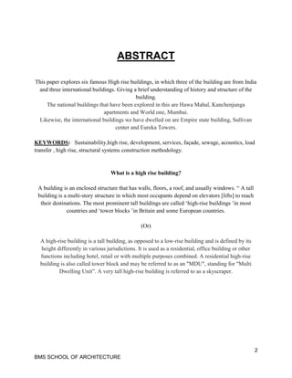 2
BMS SCHOOL OF ARCHITECTURE
ABSTRACT
This paper explores six famous High rise buildings, in which three of the building are from India
and three international buildings. Giving a brief understanding of history and structure of the
building.
The national buildings that have been explored in this are Hawa Mahal, Kanchenjunga
apartments and World one, Mumbai.
Likewise, the international buildings we have dwelled on are Empire state building, Sullivan
center and Eureka Towers.
KEYWORDS: Sustainability,high rise, development, services, façade, sewage, acoustics, load
transfer , high rise, structural systems construction methodology.
What is a high rise building?
A building is an enclosed structure that has walls, floors, a roof, and usually windows. “ A tall
building is a multi-story structure in which most occupants depend on elevators [lifts] to reach
their destinations. The most prominent tall buildings are called ‘high-rise buildings ’in most
countries and ‘tower blocks ’in Britain and some European countries.
(Or)
A high-rise building is a tall building, as opposed to a low-rise building and is defined by its
height differently in various jurisdictions. It is used as a residential, office building or other
functions including hotel, retail or with multiple purposes combined. A residential high-rise
building is also called tower block and may be referred to as an "MDU", standing for "Multi
Dwelling Unit”. A very tall high-rise building is referred to as a skyscraper.
 