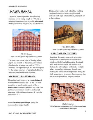 HIGH RISE BUILDINGS
4
BMS SCHOOL OF ARCHITECTURE
I.HAWA MAHAL
Located in jaipur (rajasthan, india) built by
maharaja sawai pratap singh in 1799.It is a
rajput architecture style,with red & pink sand
stone construction.designed by lal chand usta.
FIG 1.1 Source:
https://en.wikipedia.org/wiki/Hawa_Mahal
The palace sits on the edge of the city palace,
jaipur, and extends to the zenana, or women's
chambers.the structure was built in 1799 by
maharaja sawai pratap singh. He was so inspired
by the unique structure of khetri mahal that he
built this grand and historical palace.
ARCHITECTURAL FEATURES:
The palace is a five-storey pyramidal shaped
monument that rises 50 feet (15 m). The front
elevation, as seen from the street, is like a
honeycomb with small portholes (fig 1.1). Each
porthole has miniature windows and carved
sandstone grills, finials and domes. It gives the
appearance of a
mass of semi-octagonal bays, giving the
monument its unique façade.
The inner face on the back side of the building
consists of chambers built with pillars and
corridors with royal ornamentation, and reach up
to the top floor.
FIG1.2 SOURCE:
https://en.wikipedia.org/wiki/Hawa_Mahal
SUSTAINABILITY FEATURES:
Its unique five-storey exterior is akin to the
honeycomb of a beehive with its 953 small
windows (fig 1.2) called jharokhas decorated
with intricate latticework.this architectural
feature also allowed cool air from the venturi
effect (doctor breeze) to pass through, thus
making the whole area more pleasant during the
high temperatures in summer.the monument also
has delicately modelled hanging cornices
(fig1.3) source:
https://www.scoopwhoop.com/inothernews/hawa
-mahal-fact/#.jeiqioqd9
 
