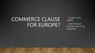 COMMERCE CLAUSE
FOR EUROPE?
• DOUBLE TAX IN
EUROPE
• HOW TO SOLVE
NEGATIVE EFFECTS ON
COMMERCE
 