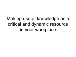Making use of knowledge as a
critical and dynamic resource
       in your workplace
 