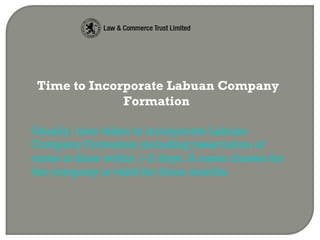 Time to Incorporate Labuan Company
Formation
Usually, time taken to incorporate Labuan
Company Formation including reservation of
name is done within 1-2 days. A name chosen for
the company is valid for three months.
 