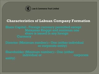 Characteristics of Labuan Company Formation
Share Capital:- Foreign currency permitted except
Malaysian Ringgit and minimum one
share is issued in any foreign
Currency
Director (Minimum number):- One (either individual
or corporate entity)
Shareholder (Minimum number):- One (either
individual or corporate
entity)
 