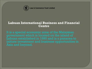 Labuan International Business and Financial
Centre
It is a special economic zone of the Malaysian
government which is located on the island of
Labuan established in 1990 and is a panacea to
initiate investment and business opportunities in
Asia and beyond.
 