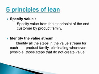  Specify value :
Specify value from the standpoint of the end
customer by product family.
 Identify the value stream :
Identify all the steps in the value stream for
each product family, eliminating whenever
possible those steps that do not create value.
 