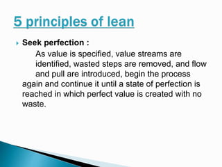  Seek perfection :
As value is specified, value streams are
identified, wasted steps are removed, and flow
and pull are introduced, begin the process
again and continue it until a state of perfection is
reached in which perfect value is created with no
waste.
 