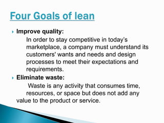  Improve quality:
In order to stay competitive in today’s
marketplace, a company must understand its
customers' wants and needs and design
processes to meet their expectations and
requirements.
 Eliminate waste:
Waste is any activity that consumes time,
resources, or space but does not add any
value to the product or service.
 