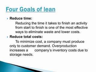  Reduce time:
Reducing the time it takes to finish an activity
from start to finish is one of the most effective
ways to eliminate waste and lower costs.
 Reduce total costs:
To minimize cost, a company must produce
only to customer demand. Overproduction
increases a company’s inventory costs due to
storage needs.
 