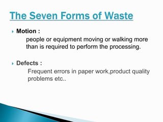  Motion :
people or equipment moving or walking more
than is required to perform the processing.
 Defects :
Frequent errors in paper work,product quality
problems etc..
 