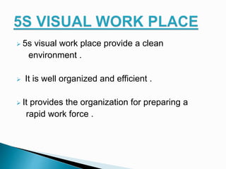  5s visual work place provide a clean
environment .
 It is well organized and efficient .
 It provides the organization for preparing a
rapid work force .
 