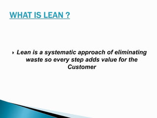  Lean is a systematic approach of eliminating
waste so every step adds value for the
Customer
 