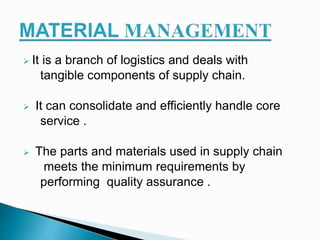  It is a branch of logistics and deals with
tangible components of supply chain.
 It can consolidate and efficiently handle core
service .
 The parts and materials used in supply chain
meets the minimum requirements by
performing quality assurance .
 
