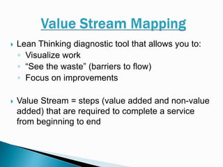  Lean Thinking diagnostic tool that allows you to:
◦ Visualize work
◦ “See the waste” (barriers to flow)
◦ Focus on improvements
 Value Stream = steps (value added and non-value
added) that are required to complete a service
from beginning to end
 