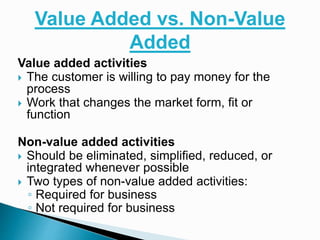 Value Added vs. Non-Value
Added
Value added activities
 The customer is willing to pay money for the
process
 Work that changes the market form, fit or
function
Non-value added activities
 Should be eliminated, simplified, reduced, or
integrated whenever possible
 Two types of non-value added activities:
◦ Required for business
◦ Not required for business
 