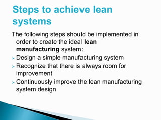 The following steps should be implemented in
order to create the ideal lean
manufacturing system:
 Design a simple manufacturing system
 Recognize that there is always room for
improvement
 Continuously improve the lean manufacturing
system design
Steps to achieve lean
systems
 